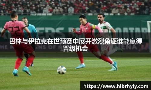 巴林与伊拉克在世预赛中展开激烈角逐谁能赢得晋级机会