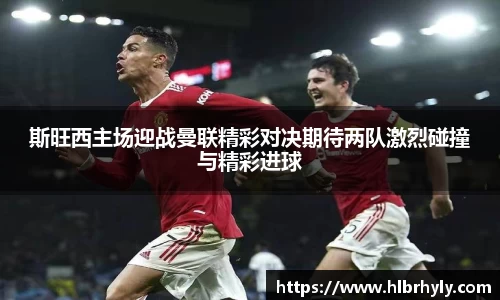 斯旺西主场迎战曼联精彩对决期待两队激烈碰撞与精彩进球