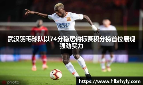 武汉羽毛球队以74分稳居锦标赛积分榜首位展现强劲实力